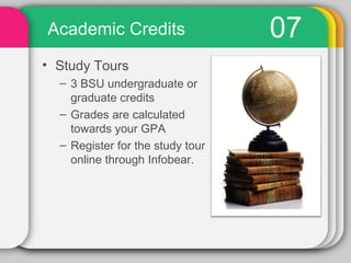 Academic Credits                  07
• Study Tours
  – 3 BSU undergraduate or
    graduate credits
  – Grades are calculated
    towards your GPA
  – Register for the study tour
    online through Infobear.
 