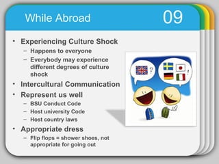 While Abroad                      09
• Experiencing Culture Shock
  – Happens to everyone
  – Everybody may experience
    different degrees of culture
    shock
• Intercultural Communication
• Represent us well
  – BSU Conduct Code
  – Host university Code
  – Host country laws
• Appropriate dress
  – Flip flops = shower shoes, not
    appropriate for going out
 