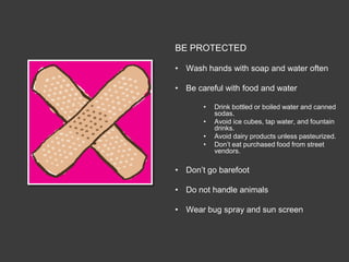 BE PROTECTED

• Wash hands with soap and water often

• Be careful with food and water

       •   Drink bottled or boiled water and canned
           sodas.
       •   Avoid ice cubes, tap water, and fountain
           drinks.
       •   Avoid dairy products unless pasteurized.
       •   Don’t eat purchased food from street
           vendors.

• Don’t go barefoot

• Do not handle animals

• Wear bug spray and sun screen
 