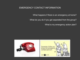 EMERGENCY CONTACT INFORMATION


          What happens if there is an emergency at home?

       What do you do if you get separated from the group?

                       What is my emergency action plan?
 