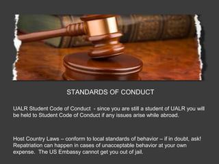 STANDARDS OF CONDUCT

UALR Student Code of Conduct - since you are still a student of UALR you will
be held to Student Code of Conduct if any issues arise while abroad.



Host Country Laws – conform to local standards of behavior – if in doubt, ask!
Repatriation can happen in cases of unacceptable behavior at your own
expense. The US Embassy cannot get you out of jail.
 
