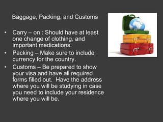 Baggage, Packing, and Customs

•   Carry – on : Should have at least
    one change of clothing, and
    important medications.
•   Packing – Make sure to include
    currency for the country.
•   Customs – Be prepared to show
    your visa and have all required
    forms filled out. Have the address
    where you will be studying in case
    you need to include your residence
    where you will be.
 