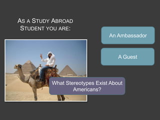 AS A STUDY ABROAD
 STUDENT YOU ARE:
                                An Ambassador



                                    A Guest



          What Stereotypes Exist About
                  Americans?
 