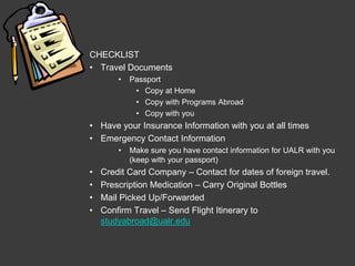 CHECKLIST
• Travel Documents
        •   Passport
             • Copy at Home
             • Copy with Programs Abroad
             • Copy with you
• Have your Insurance Information with you at all times
• Emergency Contact Information
        •   Make sure you have contact information for UALR with you
            (keep with your passport)
•   Credit Card Company – Contact for dates of foreign travel.
•   Prescription Medication – Carry Original Bottles
•   Mail Picked Up/Forwarded
•   Confirm Travel – Send Flight Itinerary to
    studyabroad@ualr.edu
 
