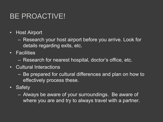 BE PROACTIVE!

• Host Airport
   – Research your host airport before you arrive. Look for
     details regarding exits, etc.
• Facilities
   – Research for nearest hospital, doctor’s office, etc.
• Cultural Interactions
   – Be prepared for cultural differences and plan on how to
     effectively process these.
• Safety
   – Always be aware of your surroundings. Be aware of
     where you are and try to always travel with a partner.
 