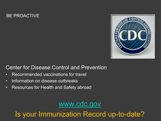 BE PROACTIVE




Center for Disease Control and Prevention
• Recommended vaccinations for travel
• Information on disease outbreaks
• Resources for Health and Safety abroad


                 www.cdc.gov
    Is your Immunization Record up-to-date?
 