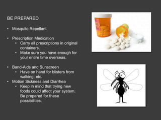 BE PREPARED

• Mosquito Repellant

• Prescription Medication
   • Carry all prescriptions in original
      containers.
   • Make sure you have enough for
      your entire time overseas.

• Band-Aids and Sunscreen
   • Have on hand for blisters from
      walking, etc.
• Motion Sickness and Diarrhea
   • Keep in mind that trying new
      foods could affect your system.
      Be prepared for these
      possibilities.
 