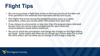Flight Tips
• Be sure to purchase a flight that arrives in the host country at the date and
time specified in the materials that have been/will be sent to you.
• Plan flights that arrive during the daylight/business hours as a safety
precaution, unless you receive other instructions from your host.
• If you choose to arrive earlier or stay later than the program dates indicated
by your host, be sure to make arrangements for your travel and
accommodations needs before departure.
• Be sure to check the cancellation and change fee charges on the flight before
you book. Some tickets will allow you to change your return dates for a small
fee while others will not allow you to change or will charge a large fee.
 