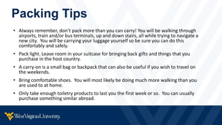 Packing Tips
• Always remember, don’t pack more than you can carry! You will be walking through
airports, train and/or bus terminals, up and down stairs, all while trying to navigate a
new city. You will be carrying your luggage yourself so be sure you can do this
comfortably and safely.
• Pack light. Leave room in your suitcase for bringing back gifts and things that you
purchase in the host country.
• A carry-on is a small bag or backpack that can also be useful if you wish to travel on
the weekends.
• Bring comfortable shoes. You will most likely be doing much more walking than you
are used to at home.
• Only take enough toiletry products to last you the first week or so. You can usually
purchase something similar abroad.
 