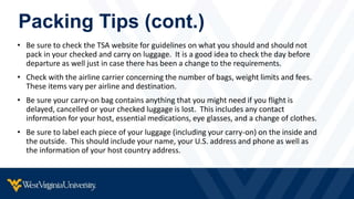 Packing Tips (cont.)
• Be sure to check the TSA website for guidelines on what you should and should not
pack in your checked and carry on luggage. It is a good idea to check the day before
departure as well just in case there has been a change to the requirements.
• Check with the airline carrier concerning the number of bags, weight limits and fees.
These items vary per airline and destination.
• Be sure your carry-on bag contains anything that you might need if you flight is
delayed, cancelled or your checked luggage is lost. This includes any contact
information for your host, essential medications, eye glasses, and a change of clothes.
• Be sure to label each piece of your luggage (including your carry-on) on the inside and
the outside. This should include your name, your U.S. address and phone as well as
the information of your host country address.
 
