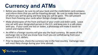 Currency and ATMs
• Before you depart, be sure to call your bank and the credit/debit card company
and inform them that you will be traveling abroad. Be sure to make them aware
of where you will be going and how long you will be gone. This will prevent
them from freezing your cards when foreign charges appear.
• Make photocopies of the front and back of your credit and debit cards. Leave
one set with your designated person in the U.S. and keep one in a safe place
with you. If your cards are lost or stolen, a photocopy will make it easier to
cancel and replace them.
• An ATM in a foreign country will give you the local currency. Be aware of the
exchange rate so that you know how much you are withdrawing from your
account in U.S. dollars.
• Prior to departure, check the currency rate in the host country. Exchange rates
will most likely change during your time abroad.
 