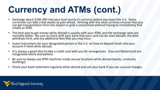 Currency and ATMs (cont.)
• Exchange about $100-300 into your host country’s currency before you leave the U.S. Some
currencies can take a few weeks so plan ahead. Arriving with the local currency ensures that you
can get transportation from the airport or grab a snack/meal without having to immediately find
a bank or ATM.
• The best way to get money while abroad is usually with your ATM, and the exchange rates are
normally better. Be sure to check with your bank that your card can be used abroad, the daily
withdraw limit, and any additional fees that you may incur.
• Leave instructions for your designated person in the U.S. on how to deposit funds into your
account if need while abroad.
• It is always a good idea to take a credit card with you for emergencies. Visa and MasterCard are
recognized nearly everywhere.
• Be sure to always use ATM machines inside secure locations while abroad (banks, university
buildings)
• Check your bank statement regularly while abroad and call your bank if you see unusual charges.
 