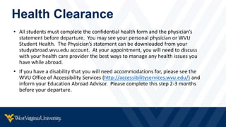 Health Clearance
• All students must complete the confidential health form and the physician’s
statement before departure. You may see your personal physician or WVU
Student Health. The Physician’s statement can be downloaded from your
studyabroad.wvu.edu account. At your appointment, you will need to discuss
with your health care provider the best ways to manage any health issues you
have while abroad.
• If you have a disability that you will need accommodations for, please see the
WVU Office of Accessibility Services (http://accessibilityservices.wvu.edu/) and
inform your Education Abroad Advisor. Please complete this step 2-3 months
before your departure.
 