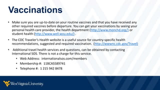 Vaccinations
• Make sure you are up-to-date on your routine vaccines and that you have received any
other required vaccines before departure. You can get your vaccinations by seeing your
personal health care provider, the health department (http://www.monchd.org/) or
student health (http://www.well.wvu.edu/) .
• The CDC Traveler’s Health website is a useful source for country-specific health
recommendations, suggested and required vaccination. (http://wwwnc.cdc.gov/Travel)
• Additional travel health services and questions, can be obtained by contacting
International SOS. There is not a charge for this service.
• Web Address: internationalsos.com/members
• Membership #: 11BCAS589741
• Telephone #: 1 215 942 8478
 