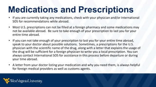 Medications and Prescriptions
• If you are currently taking any medications, check with your physician and/or International
SOS for recommendations while abroad.
• Most U.S. prescriptions can not be filled at a foreign pharmacy and some medications may
not be available abroad. Be sure to take enough of your prescription to last you for your
entire time abroad.
• If you can not take enough of your prescription to last you for your entire time abroad,
speak to your doctor about possible solutions. Sometimes, a prescriptions for the U.S.
physician with the scientific name of the drug, along with a letter that explains the usage of
the drug will be sufficient for a foreign physician to write you a local prescription. You can
always contact International SOS for assistance in this process before departure or during
your time abroad.
• A letter from your doctor listing your medication and why you need them, is always helpful
for foreign medical providers as well as customs agents.
 