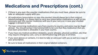 Medications and Prescriptions (cont.)
• If there is any over-the-counter medications that you must have, please be sure to
take an adequate supply with you.
• All medications (prescription or over-the-counter) should always be in their original,
labeled packaging. It is always best to carry your prescription medications as well as any
necessary over-the counter medicines with you in your carry-on in case your checked
luggage is delayed or lost.
• The laws concerning medications vary from country to country, and some may be illegal
abroad. You should contact International SOS to be sure that they medication that you
have been prescribed is allowable in your host country.
• If you have any medical condition (diabetes, severe allergies, physical condition, etc) that
may require emergency care, carry an identification tag with you at all times.
• If you wear glasses or contacts, it is best to take an extra pair with you as well as a copy of
your prescription.
• Be sure to leave all medications in their original labeled containers.
 