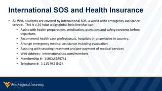 International SOS and Health Insurance
• All WVU students are covered by International SOS, a world wide emergency assistance
service. This is a 24-hour a day global help line that can:
• Assist with health preparations, medication, questions and safety concerns before
departure.
• Recommend health care professionals, hospitals or pharmacies in country.
• Arrange emergency medical assistance including evacuation
• Assisting with securing treatment and pre-payment of medical services
• Web Address: internationalsos.com/members
• Membership #: 11BCAS589741
• Telephone #: 1 215 942 8478
 