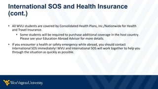 International SOS and Health Insurance
(cont.)
• All WVU students are covered by Consolidated Health Plans, Inc./Nationwide for Health
and Travel Insurance.
• Some students will be required to purchase additional coverage in the host country.
Please see your Education Abroad Advisor for more details.
• If you encounter a health or safety emergency while abroad, you should contact
International SOS immediately! WVU and International SOS will work together to help you
through the situation as quickly as possible.
 