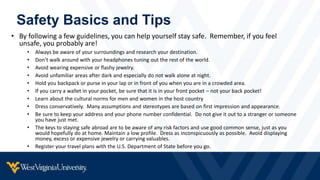 Safety Basics and Tips
• By following a few guidelines, you can help yourself stay safe. Remember, if you feel
unsafe, you probably are!
• Always be aware of your surroundings and research your destination.
• Don’t walk around with your headphones tuning out the rest of the world.
• Avoid wearing expensive or flashy jewelry.
• Avoid unfamiliar areas after dark and especially do not walk alone at night.
• Hold you backpack or purse in your lap or in front of you when you are in a crowded area.
• If you carry a wallet in your pocket, be sure that it is in your front pocket – not your back pocket!
• Learn about the cultural norms for men and women in the host country
• Dress conservatively. Many assumptions and stereotypes are based on first impression and appearance.
• Be sure to keep your address and your phone number confidential. Do not give it out to a stranger or someone
you have just met.
• The keys to staying safe abroad are to be aware of any risk factors and use good common sense, just as you
would hopefully do at home. Maintain a low profile. Dress as inconspicuously as possible. Avoid displaying
money, excess or expensive jewelry or carrying valuables.
• Register your travel plans with the U.S. Department of State before you go.
 