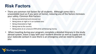 Risk Factors
• There are common risk factors for all students. Although some risk is
unavoidable (just as if you were at home), reducing any of the factors increases
your safety. Common Risk Factors:
• Being overwhelmed and stressed out
• Being alone at night or in an isolated area
• Being intoxicated or high
• Being new to the country
• Being alone at an unsecure ATM while withdrawing money
• When traveling during your program, complete a detailed itinerary in the study
abroad system, leave a copy with your resident director as well as supply one to
your stateside contact in case there is an emergency and we need to contact
you.
 