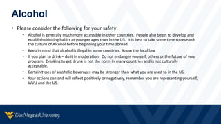 Alcohol
• Please consider the following for your safety:
• Alcohol is generally much more accessible in other countries. People also begin to develop and
establish drinking habits at younger ages than in the US. It is best to take some time to research
the culture of Alcohol before beginning your time abroad.
• Keep in mind that alcohol is illegal in some countries. Know the local law.
• If you plan to drink – do it in moderation. Do not endanger yourself, others or the future of your
program. Drinking to get drunk is not the norm in many countries and is not culturally
acceptable.
• Certain types of alcoholic beverages may be stronger than what you are used to in the US.
• Your actions can and will reflect positively or negatively, remember you are representing yourself,
WVU and the US.
 