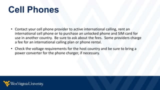 Cell Phones
• Contact your cell phone provider to active international calling, rent an
international cell phone or to purchase an unlocked phone and SIM card for
use in another country. Be sure to ask about the fees. Some providers charge
a fee for an international calling plan or phone rental.
• Check the voltage requirements for the host country and be sure to bring a
power converter for the phone charger, if necessary.
 