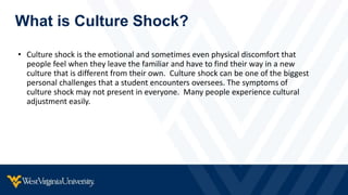 What is Culture Shock?
• Culture shock is the emotional and sometimes even physical discomfort that
people feel when they leave the familiar and have to find their way in a new
culture that is different from their own. Culture shock can be one of the biggest
personal challenges that a student encounters oversees. The symptoms of
culture shock may not present in everyone. Many people experience cultural
adjustment easily.
 