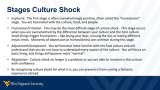 Stages Culture Shock
• Euphoria: The first stage is often overwhelmingly positive, often called the “honeymoon”
stage. You are fascinated with the culture, food, and people.
• Frustration/Irritation: This may be the most difficult stage of culture shock. This stage occurs
when you are overwhelmed by the difference between your culture and the host culture.
Small things trigger frustrations – like losing your keys, missing the bus or having different
meals times. Moments of depression or homesickness are common during this stage.
• Adjustment/Acceptance: You will become more familiar with the host culture and will
understand that you do not have to understand every aspect of the culture. You will focus on
basic living, and things will become more “normal”.
• Adaptation: Culture shock no longer is a problem as you are able to function in the culture
with confidence.
• By recognizing culture shock for what it is, you can prevent it from ruining a fantastic
experience abroad.
 