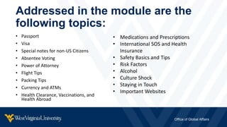 • Passport
• Visa
• Special notes for non-US Citizens
• Absentee Voting
• Power of Attorney
• Flight Tips
• Packing Tips
• Currency and ATMs
• Health Clearance, Vaccinations, and
Health Abroad
Addressed in the module are the
following topics:
Office of Global Affairs
• Medications and Prescriptions
• International SOS and Health
Insurance
• Safety Basics and Tips
• Risk Factors
• Alcohol
• Culture Shock
• Staying in Touch
• Important Websites
 