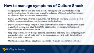How to manage symptoms of Culture Shock
• Find people to interact with and make friends. Participate with your hosts to develop
positive relationships. Be courteous, respectful and aware of the cultural differences and
social norms. If you are not sure, ask questions.
• Express your feelings (to friends, in a journal, etc). Reflect on your daily encounters. This
will help you understand your experiences and the host culture.
• Explore your surroundings and get to know the host culture. Find out about current events
in your host country, take advantage of the opportunities to interact with locals and
become involved with the community.
• Keep an open mind. Food, thought patterns, social habits and many other things may seem
strange, but allow yourself to be open to the new experiences and understanding them.
Participate and try new things.
• Maintain a positive attitude about your experience. This is an experience of a lifetime!
 