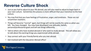 Reverse Culture Shock
• Just as you had to adjust to your life abroad, you will also need to adjust to begin back in
your own culture. Sometimes this process is more difficult than your transition to the host
culture.
• You may find that you have feelings of frustration, anger, and loneliness. These are not
uncommon reactions.
• Things will become ”normal” again, but things will not be exactly the same as when you
left. You have changed. You may have developed new attitudes, beliefs,
personal/professional goals and will see things differently.
• Talk to others who have studied abroad or who want to study abroad. This will allow you
to talk about the exciting things you experienced while abroad.
• Stay connect with your friends/family who you met abroad.
• Get involved with the Education Abroad office!
 