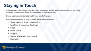 Staying in Touch
• It is important to staying touch with your family and friends while you are abroad. You may
not need to hear from home but they need to hear from you.
• Create a communication plan with your family/friends.
• There are many ways to stay in touch while you are abroad
• Skype (skype to skype call as are free)
• FaceTime (if you are an Apple user)
• Email
• Social Media
• Blogging
• Texting (check with your carrier)
• Snail Mail
 