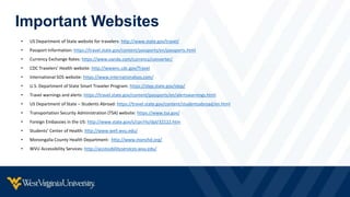 Important Websites
• US Department of State website for travelers: http://www.state.gov/travel/
• Passport Information: https://travel.state.gov/content/passports/en/passports.html
• Currency Exchange Rates: https://www.oanda.com/currency/converter/
• CDC Travelers’ Health website: http://wwwnc.cdc.gov/Travel
• International SOS website: https://www.internationalsos.com/
• U.S. Department of State Smart Traveler Program: https://step.state.gov/step/
• Travel warnings and alerts: https://travel.state.gov/content/passports/en/alertswarnings.html
• US Department of State – Students Abroad: https://travel.state.gov/content/studentsabroad/en.html
• Transportation Security Administration (TSA) website: https://www.tsa.gov/
• Foreign Embassies in the US: http://www.state.gov/s/cpr/rls/dpl/32122.htm
• Students’ Center of Health: http://www.well.wvu.edu/
• Monongalia County Health Department: http://www.monchd.org/
• WVU Accessibility Services: http://accessibilityservices.wvu.edu/
 