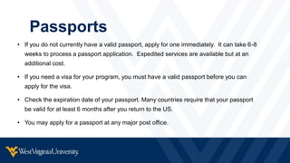 Passports
• If you do not currently have a valid passport, apply for one immediately. It can take 6-8
weeks to process a passport application. Expedited services are available but at an
additional cost.
• If you need a visa for your program, you must have a valid passport before you can
apply for the visa.
• Check the expiration date of your passport. Many countries require that your passport
be valid for at least 6 months after you return to the US.
• You may apply for a passport at any major post office.
 