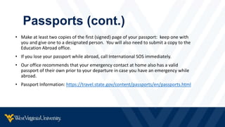 Passports (cont.)
• Make at least two copies of the first (signed) page of your passport: keep one with
you and give one to a designated person. You will also need to submit a copy to the
Education Abroad office.
• If you lose your passport while abroad, call International SOS immediately.
• Our office recommends that your emergency contact at home also has a valid
passport of their own prior to your departure in case you have an emergency while
abroad.
• Passport Information: https://travel.state.gov/content/passports/en/passports.html
 