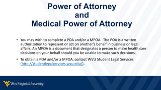 Power of Attorney
and
Medical Power of Attorney
• You may wish to complete a POA and/or a MPOA. The POA is a written
authorization to represent or act on another's behalf in business or legal
affairs. An MPOA is a document that designates a person to make health care
decisions on your behalf should you be unable to make such decisions.
• To obtain a POA and/or a MPOA, contact WVU Student Legal Services
(http://studentlegalservices.wvu.edu/).
 