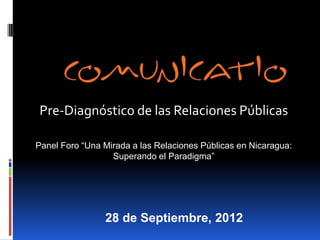 Pre-Diagnóstico de las Relaciones Públicas

Panel Foro “Una Mirada a las Relaciones Públicas en Nicaragua:
                  Superando el Paradigma”




                28 de Septiembre, 2012
 