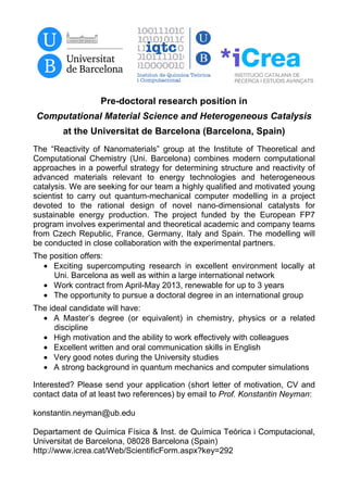 Pre-doctoral research position in
Computational Material Science and Heterogeneous Catalysis
        at the Universitat de Barcelona (Barcelona, Spain)
The “Reactivity of Nanomaterials” group at the Institute of Theoretical and
Computational Chemistry (Uni. Barcelona) combines modern computational
approaches in a powerful strategy for determining structure and reactivity of
advanced materials relevant to energy technologies and heterogeneous
catalysis. We are seeking for our team a highly qualified and motivated young
scientist to carry out quantum-mechanical computer modelling in a project
devoted to the rational design of novel nano-dimensional catalysts for
sustainable energy production. The project funded by the European FP7
program involves experimental and theoretical academic and company teams
from Czech Republic, France, Germany, Italy and Spain. The modelling will
be conducted in close collaboration with the experimental partners.
The position offers:
  • Exciting supercomputing research in excellent environment locally at
     Uni. Barcelona as well as within a large international network
  • Work contract from April-May 2013, renewable for up to 3 years
  • The opportunity to pursue a doctoral degree in an international group
The ideal candidate will have:
  • A Master’s degree (or equivalent) in chemistry, physics or a related
      discipline
  • High motivation and the ability to work effectively with colleagues
  • Excellent written and oral communication skills in English
  • Very good notes during the University studies
  • A strong background in quantum mechanics and computer simulations

Interested? Please send your application (short letter of motivation, CV and
contact data of at least two references) by email to Prof. Konstantin Neyman:

konstantin.neyman@ub.edu

Departament de Química Física & Inst. de Química Teòrica i Computacional,
Universitat de Barcelona, 08028 Barcelona (Spain)
http://www.icrea.cat/Web/ScientificForm.aspx?key=292
 