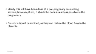 • Ideally this will have been done at a pre-pregnancy counselling
session; however, if not, it should be done as early as possible in the
pregnanacy.
• Diuretics should be avoided, as they can reduce the blood flow in the
placenta.
1/11/2024 10
 