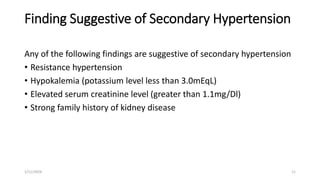 Finding Suggestive of Secondary Hypertension
Any of the following findings are suggestive of secondary hypertension
• Resistance hypertension
• Hypokalemia (potassium level less than 3.0mEqL)
• Elevated serum creatinine level (greater than 1.1mg/Dl)
• Strong family history of kidney disease
1/11/2024 11
 