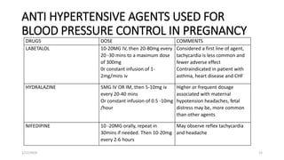 ANTI HYPERTENSIVE AGENTS USED FOR
BLOOD PRESSURE CONTROL IN PREGNANCY
DRUGS DOSE COMMENTS
LABETALOL 10-20MG IV, then 20-80mg every
20 -30 mins to a maximum dose
of 300mg
0r constant infusion of 1-
2mg/mins iv
Considered a first line of agent,
tachycardia is less common and
fewer adverse effect
Contraindicated in patient with
asthma, heart disease and CHF
HYDRALAZINE 5MG IV OR IM, then 5-10mg iv
every 20-40 mins
Or constant infusion of 0.5 -10mg
/hour
Higher or frequent dosage
associated with maternal
hypotension headaches, fetal
distress may be, more common
than other agents
NIFEDIPINE 10 -20MG orally, repeat in
30mins if needed. Then 10-20mg
every 2-6 hours
May observe reflex tachycardia
and headache
1/11/2024 12
 