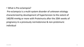 • What is Pre-eclampsia?
Pre-eclampsia is a multi-system disorder of unknown etiology
characterized by development of hypertension to the extent of
140/90 mmHg or more with Proteinuria after the 20th weeks of
pregnancy in a previously normotensive & non-proteinuric
individual
1/11/2024 15
 