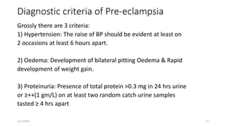 Diagnostic criteria of Pre-eclampsia
Grossly there are 3 criteria:
1) Hypertension: The raise of BP should be evident at least on
2 occasions at least 6 hours apart.
2) Oedema: Development of bilateral pitting Oedema & Rapid
development of weight gain.
3) Proteinuria: Presence of total protein >0.3 mg in 24 hrs urine
or ≥++(1 gm/L) on at least two random catch urine samples
tasted ≥ 4 hrs apart
1/11/2024 17
 