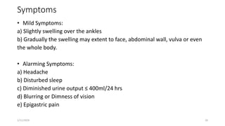 Symptoms
• Mild Symptoms:
a) Slightly swelling over the ankles
b) Gradually the swelling may extent to face, abdominal wall, vulva or even
the whole body.
• Alarming Symptoms:
a) Headache
b) Disturbed sleep
c) Diminished urine output ≤ 400ml/24 hrs
d) Blurring or Dimness of vision
e) Epigastric pain
1/11/2024 20
 