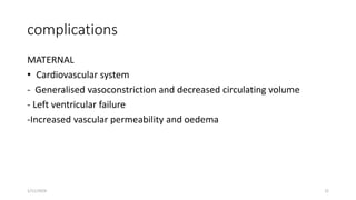 complications
MATERNAL
• Cardiovascular system
- Generalised vasoconstriction and decreased circulating volume
- Left ventricular failure
-Increased vascular permeability and oedema
1/11/2024 22
 