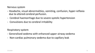 Nervous system
- Headache, visual abnormalities, vomiting, confusion, hyper-reflexia
due to altered cerebral perfusion.
- Cerebral haemorrhage due to severe systolic hypertension
- Convulsions due to cerebral irritability
Respiratory system
- Generalised oedema with enhanced upper airway oedema
- Non-cardiac pulmonary oedema due to capillary leak
1/11/2024 23
 
