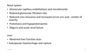 Renal system
• Glomerular capillary endotheliosis and microthrombi
• Reduced glomerular filtration rate
• Reduced urea clearance and increased serum uric acid - marker of
severity
• Proteinuria and hypoproteinaemia
• Oliguria and acute renal failure
Liver
• Abnormal liver function tests
• Subcapsular haemorrhage and rupture
1/11/2024 24
 
