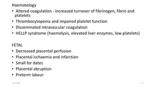 Haematology
• Altered coagulation - increased turnover of fibrinogen, fibrin and
platelets
• Thrombocytopenia and impaired platelet function
• Disseminated intravascular coagulation
• HELLP syndrome (haemolysis, elevated liver enzymes, low platelets)
FETAL
• Decreased placental perfusion
• Placental ischaemia and infarction
• Small for dates
• Placental abruption
• Preterm labour
1/11/2024 25
 