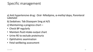 Specific management
a) Anti hypertensive drug : Oral- Nifedipine, α-methyl dopa, Parenteral
Labetalol
b) Sedatives: Tab Diazepam 5mg at H/S
c) Maintaining a progress chart –
• Check BP regularly
• Maintain fluid intake-output chart
• Urine RE to exclude proteinuria
• Ophthalmic examination
• Fetal wellbeing assessment
1/11/2024 28
 