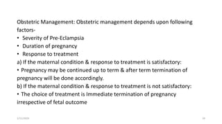 Obstetric Management: Obstetric management depends upon following
factors-
• Severity of Pre-Eclampsia
• Duration of pregnancy
• Response to treatment
a) If the maternal condition & response to treatment is satisfactory:
• Pregnancy may be continued up to term & after term termination of
pregnancy will be done accordingly.
b) If the maternal condition & response to treatment is not satisfactory:
• The choice of treatment is Immediate termination of pregnancy
irrespective of fetal outcome
1/11/2024 29
 